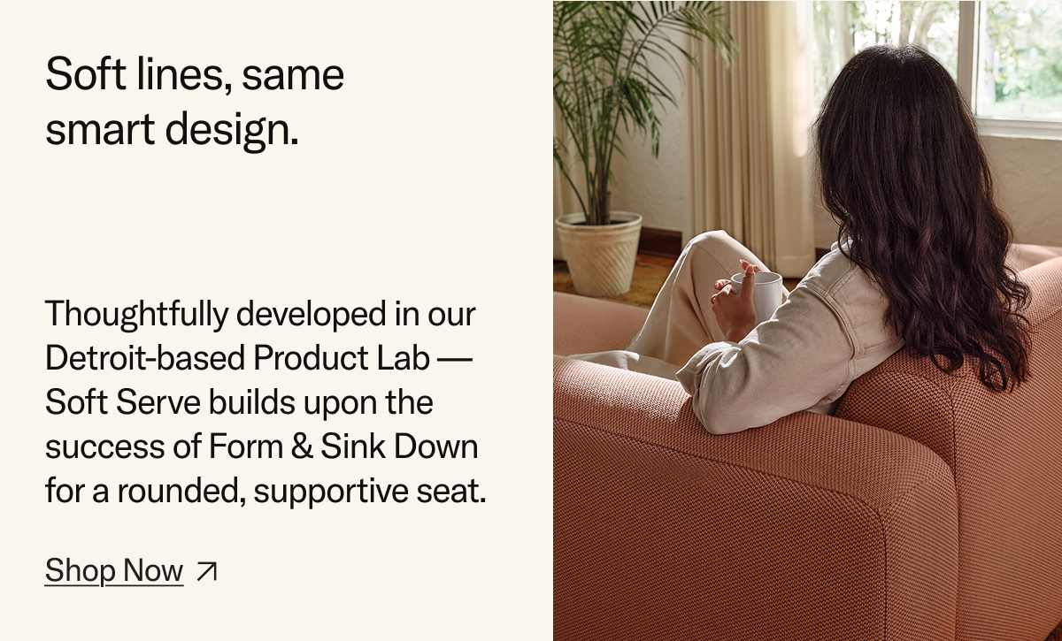 Soft lines, same smart design. Thoughtfully developed in our Detroit-based Product Lab – Soft Serve builds upon the success of Form & Sink down for a rounded, supportive seat.