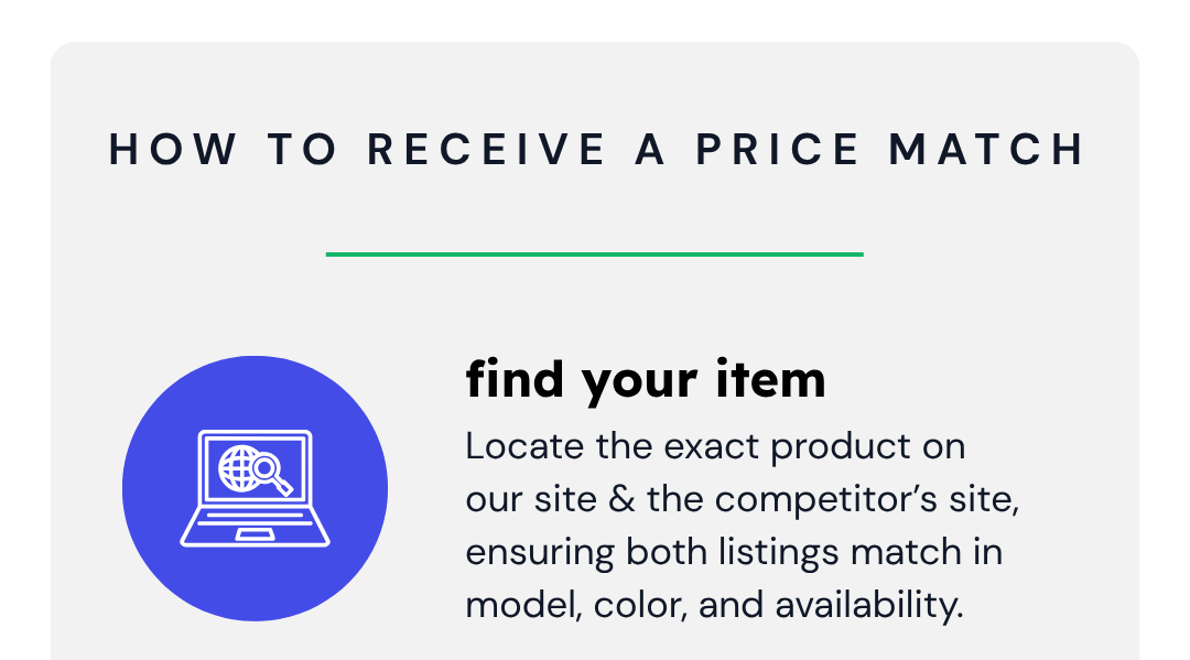 How To Receive a Price Match | Find Your Item | Locate the exact product on our site & the competitor’s site, ensuring both listings match in model, color, and availability.