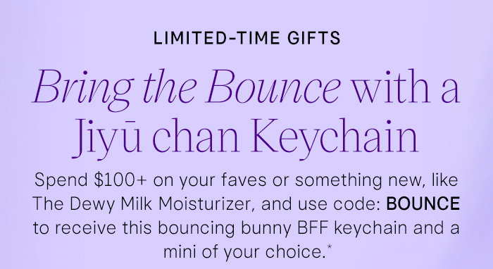 Limited-Time Gifts: Bring the Bounce with a Jiyū Chan Keychain. Spend $100+ on your faves or something new, like The Dewy Milk Moisturizer, and use code: BOUNCE to receive this bouncing bunny BFF keychain and a mini of your choice.*