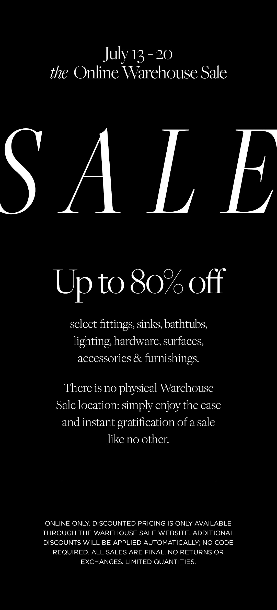 July 13-20. The Online Warehouse Sale. Up to 80% select fittings, sinks, bathtubs, lighting, hardware, surfaces, accessories & furnishings.
