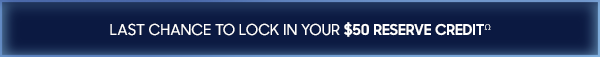 LAST CHANCE TO LOCK IN YOUR $50 RESERVE CREDITΩ