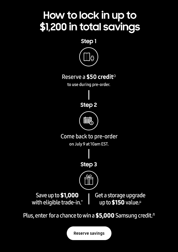 How to lock in up to $1,200 in total savings - Step 1 Reserve a $50 creditΩ to use during pre-order. Step 2 Come back to pre-order on July 9 at 10am EST. Step 3 Save up to $1,000 with eligible trade-in.* - Get a storage upgrade up to a $150 value.µ - Plus, enter for a chance to win a $5,000 Samsung credit.π - Reserve savings