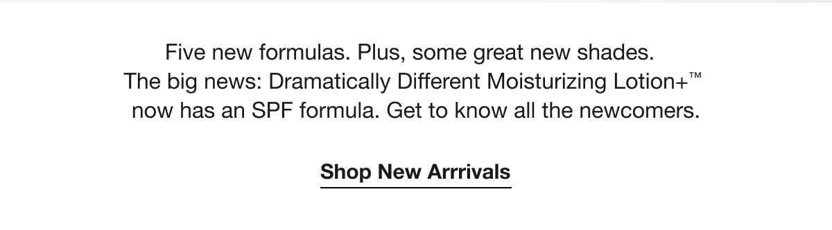 Five new formulas. Plus, some great new shades. The big news: Dramatically Different Moisturizing Lotion+™ now has an SPF formula. Get to know all the newcomers. | Shop New Arrrivals