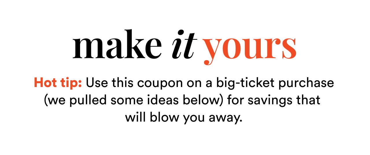make it yours | Hot tip: Use this coupon on a big-ticket purchase (we pulled some ideas below) for savings that will blow you away.