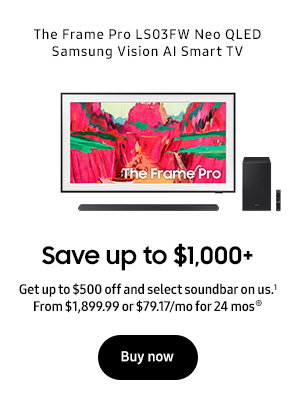 The Frame Pro LS03FW Neo QLED Samsung Vision AI Smart TV Save up to $1,000+ Get up to $500 off and select soundbar on us.1 From $1,899.99 or $79.17/mo for 24 mos⊕ Buy now