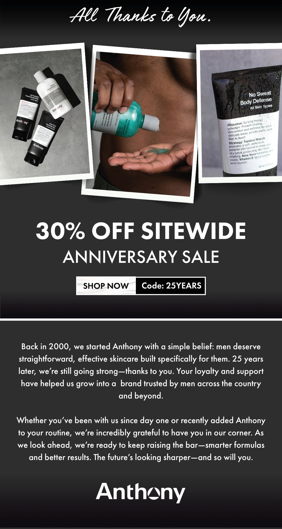 25 Years. All Thanks to You. 30% off Sitewide Anniversary Sale - Shop Now Code: 25YEARS -  Back in 2000, we started Anthony with a simple belief: men deserve straightforward, effective skincare built specifically for them. 25 years later, we’re still going strong—thanks to you. Your loyalty and support have helped us grow into a brand trusted by men across the country and beyond.  Whether you’ve been with us since day one or recently added Anthony to your routine, we’re incredibly grateful to have you in our corner. As we look ahead, we’re ready to keep raising the bar—smarter formulas and better results. The future’s looking sharper—and so will you. Anthony.