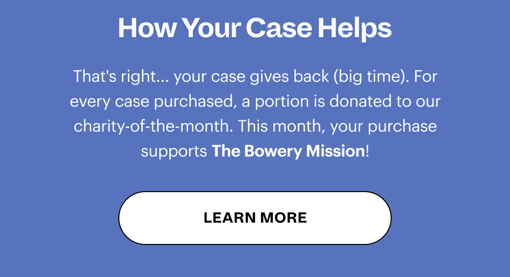 How Your Case Helps That's right... your case gives back (big time). For every case purchased, a portion is donated to our charity-of-the-month. This month, your purchase supports The Bowery Mission! [ LEARN MORE ]
