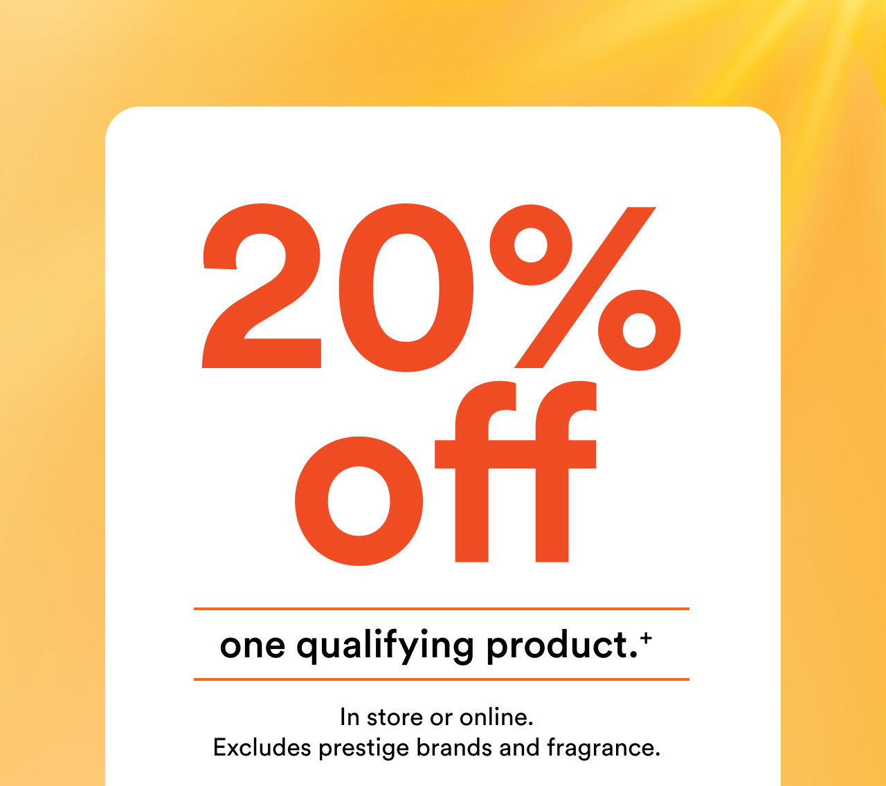 20% off one qualifying product, in store or online. | Excludes prestige brands and fragrance. | Offer ends July 19