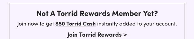 Not A Torrid Rewards Member Yet? | Join now to get $50 Torrid Cash instantly added to your account. | Join Torrid Rewards >