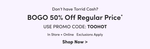 Don't have Torrid Cash? | BOGO 50% Off Regular Price* | Use Promo Code: TOOHOT | In Store + Online | Exclusions Apply | Shop Now >