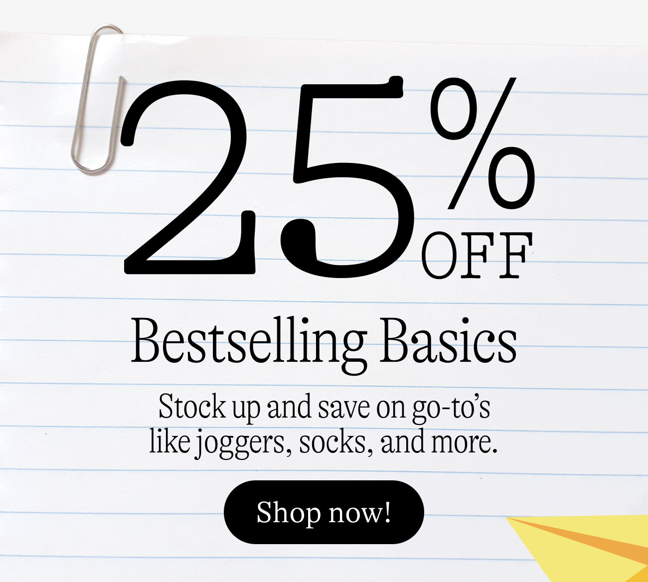 25% off bestselling basics. Stock up and save on go-to’s like joggers, socks, and more. shop now