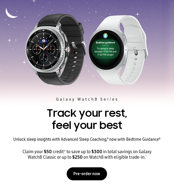 Galaxy Watch8 Series - Track your rest, feel your best - Unlock sleep insights with Advanced sleep coaching,α now with Bedtime Guidance Ϩ - Claim your $50 credit Π to save up to $300 in total savings on Galaxy Watch8 Classic or up to $250 on Watch8 with eligible trade-in.* - Pre-order now