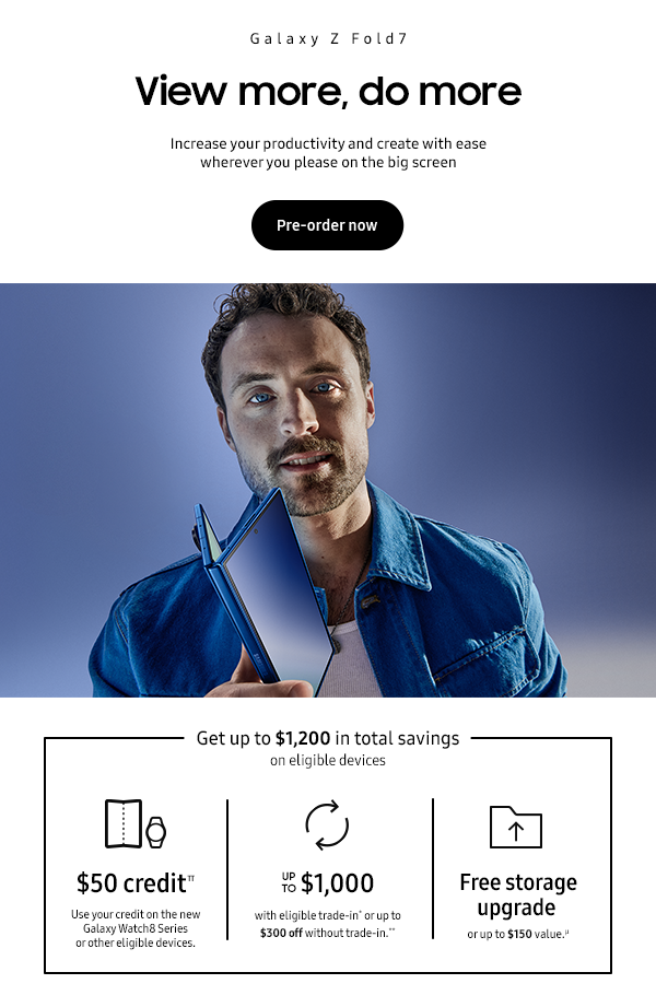 Galaxy Z Fold7 - View more, do more - Increase your productivity and create with ease wherever you please on the big screen - Get up to $1,200 in total savings on eligible devices - $50 credit Π Use your credit on the - new Galaxy Watch8 Series or other eligible devices. - Up to $1,000 with eligible trade-in* or up to $300 off without trade-in.** - Free storage upgrade or up to $150 value. μ - Pre-order now