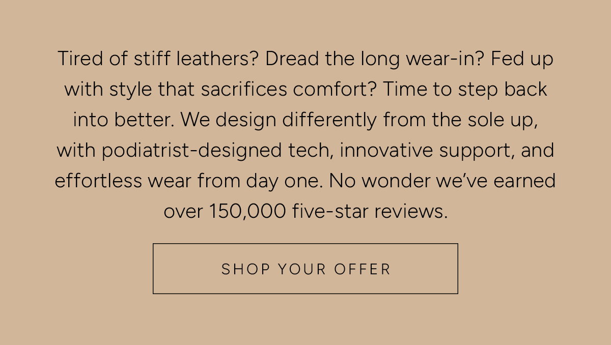 Tired of stiff leathers? Dread the long wear-in? Fed up with style that sacrifices comfort? Time to step back into better. We design differently from the sole up, with podiatrist-designed tech, innovative support, and effortless wear from day one. No wonder we’ve earned over 150,000 five-star reviews. Shop Your Offer.