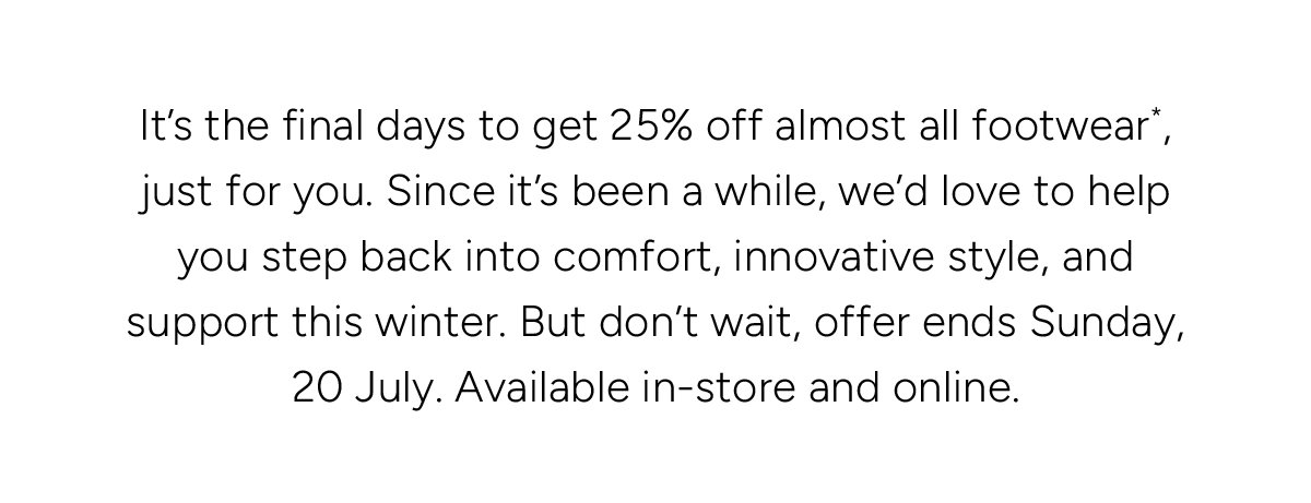 It’s the final days to get 25% off almost all footwear*, just for you. Since it’s been a while, we’d love to help you step back into comfort, innovative style, and support this winter. But don’t wait, offer ends Sunday, 20 July. Available in-store and online.