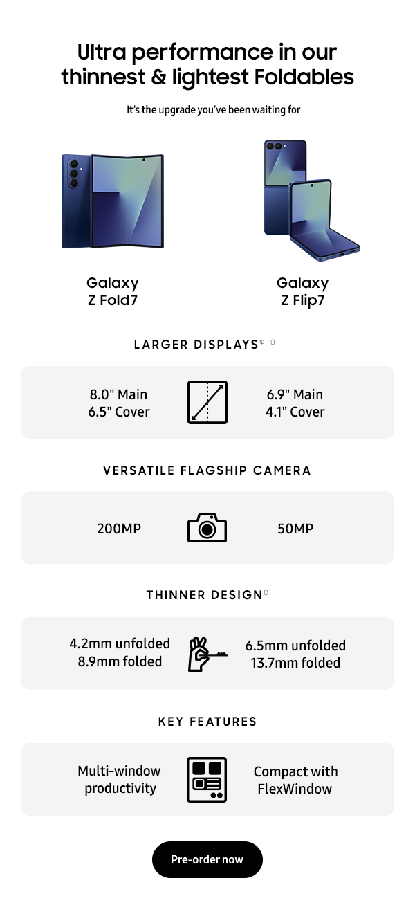 Ultra performance in our thinnest & lightest Foldables - Galaxy Z Fold7   Galaxy Z Flip7 - LARGER DISPLAYS Ф, Ϙ 8.0” Main 6.5” - Cover 6.9” Main 4.1” Cover - VERSATILE FLAGSHIP CAMERA 200MP 50MP - THINNER DESIGN Ϙ 4.2mm unfolded  6.5mm unfolded  8.9mm folded  13.7mm folded - KEY FEATURES Multi-window productivity Compact with FlexWindow - Pre-order Now