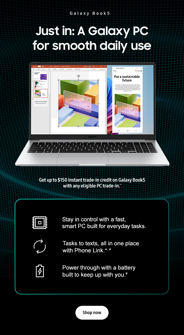 Just in: A Galaxy PC for smooth daily use - Get up to $150 instant trade-in credit on Galaxy Book5 with any eligible PC trade-in.* - Stay in control with a fast, smart PC built for everyday tasks. - Tasks to texts, all in one place with Phone Link ∞, ≠ - Power through with a battery built to keep up with you Ұ - Shop now