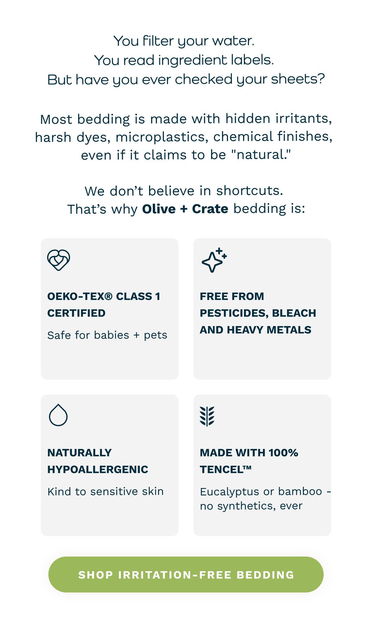 You filter your water. You read ingredient labels. But have you ever checked your sheets? Most bedding is made with hidden irritants, harsh dyes, microplastics, chemical finishes,  even if it claims to be "natural." We don’t believe in shortcuts. That’s why Olive + Crate bedding is: 🧪 OEKO-TEX® Class 1 Certified (safe for babies + pets)  🌱 Free from pesticides, bleach, and heavy metals  🧼 Naturally hypoallergenic and kind to sensitive skin  🧵 Made with 100% TENCEL™ eucalyptus or bamboo - no synthetics, ever [  Shop Irritation-Free Bedding  ]