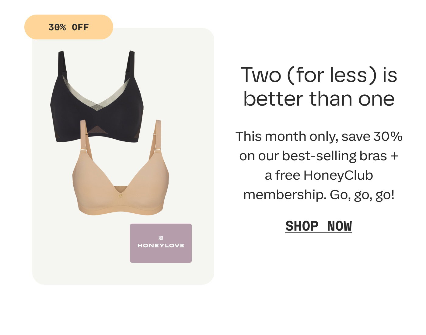 30% OFF | Two (for less) is better than one | This month only, save 30% on our best-selling bras + a free HoneyClub membership. Go, go, go! | SHOP NOW