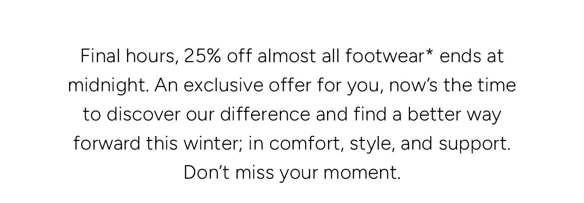 Final hours, 25% off almost all footwear* ends at midnight. An exclusive offer for you, now's the time to discover our difference and find a better way forward this winter; in comfort, style, and support. Don't miss your moment.