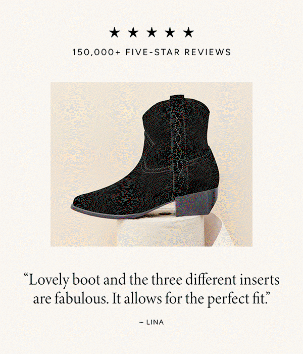 150,000+ Five-Star Reviews. “Not only do they look great, but they are amazingly comfortable.” – Kim. “I’m converted! Won’t wear anything else.” – Natalie. “The perfect heel. They are comfortable, stylish and very well made.” – Brittney. “Undoubtedly the best looking and most comfortable shoe ever.” – Alex. “Lovely boot and the three different inserts are fabulous. It allows for the perfect fit” – Lina. “Love! These are my first pair and they definitely won’t be my last.” – Rachel.