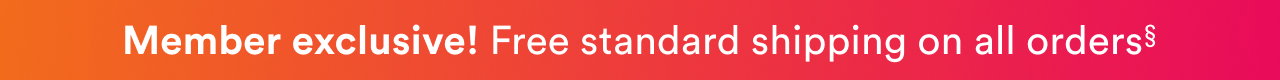 Member exclusive! Free standard shipping on all orders. Always - free shipping on any $35 purchase.