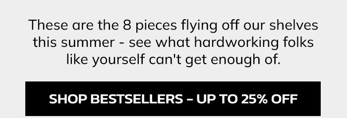 These are the 10 pieces flying off our shelves this summer - see what hardworking folks like yourself can't get enough of.
