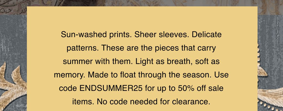 Sun-washed prints. Sheer sleeves. Delicate patterns. These are the pieces that carry summer with them. Light as breath, soft as memory. Made to float through the season. Use code ENDSUMMER25 for up to 50% off sale items. No code needed for clearance.