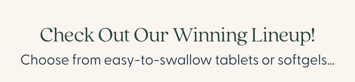 Check Out Our Winning Lineup! Choose from easy-to-swallow tablets…