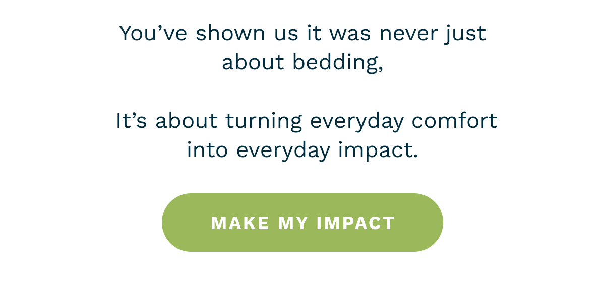 You’ve shown us it was never just about bedding,   It’s about turning everyday comfort into everyday impact. [ Make an Impact  ]