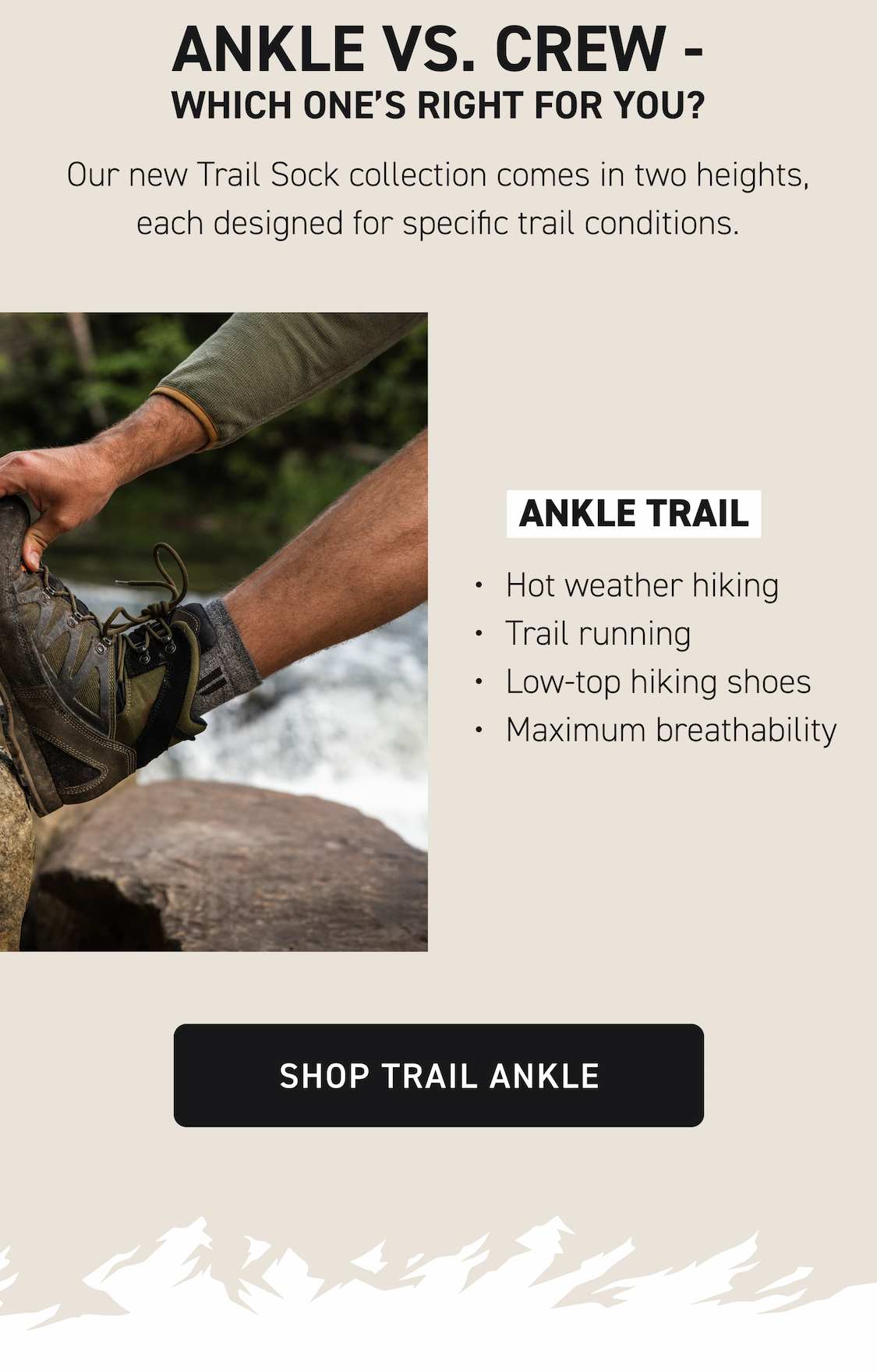 Ankle vs. Crew - Which One’s Right for You? Our new Trail Sock collection comes in two heights, each designed for specific trail conditions. Ankle Trail Hot weather hiking Trail running Low-top hiking shoes Maximum breathability Shop Trail Ankle