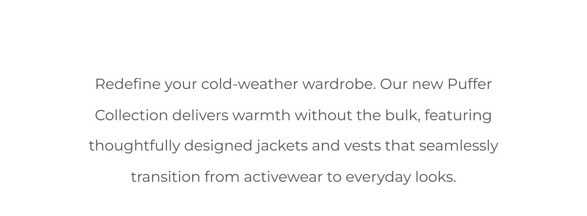 Redefine your cold-weather wardrobe. Our new Puffer Collection delivers warmth without the bulk, featuring thoughtfully designed jackets and vests that seamlessly transition from activewear to everyday looks.