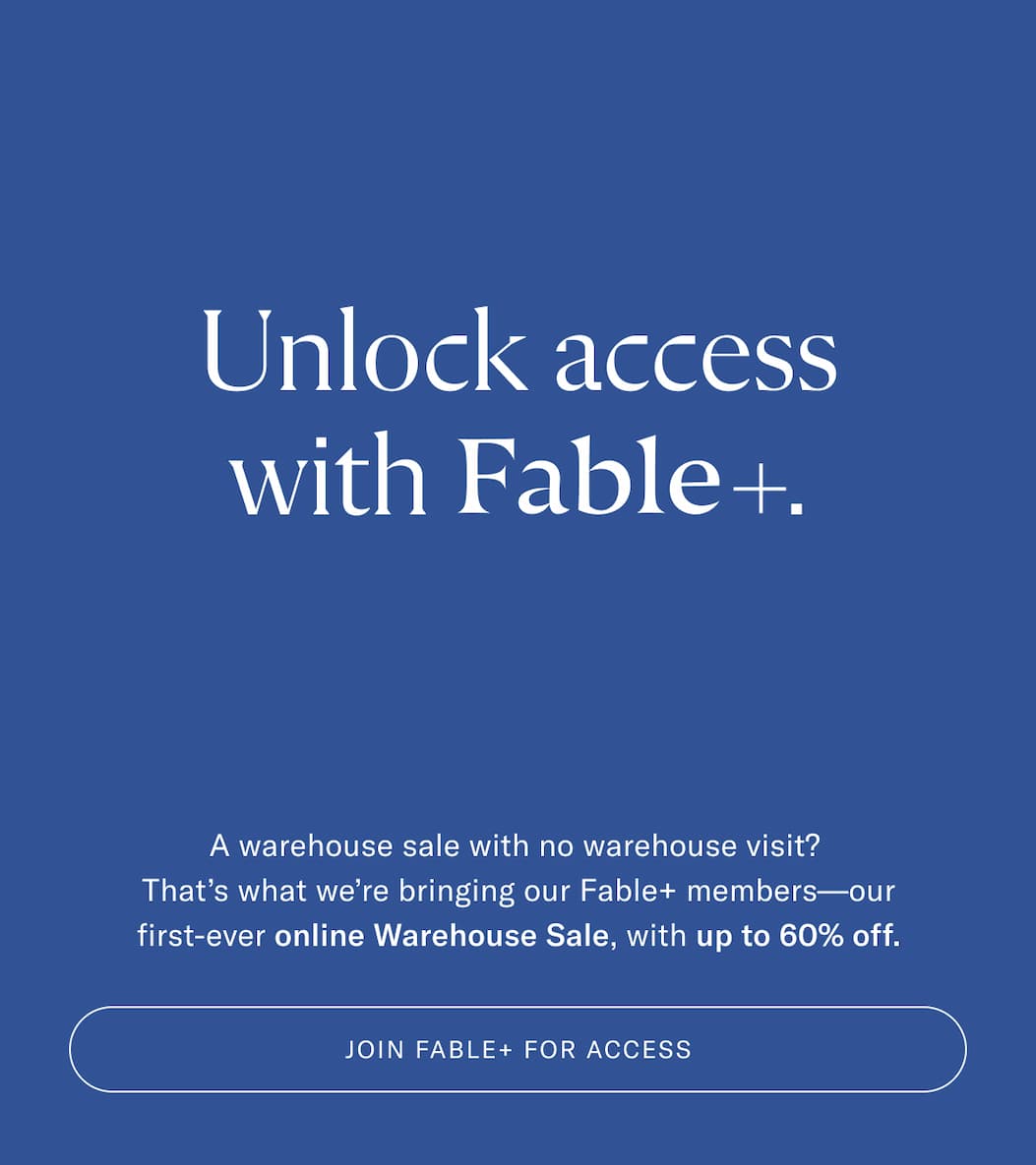 Unlock access with Fable+. A warehouse sale with no warehouse visit? That's what we're bringing our Fable+ members—our first-ever online Warehouse Sale, with up to 60% off. Join Fable+ For Access.