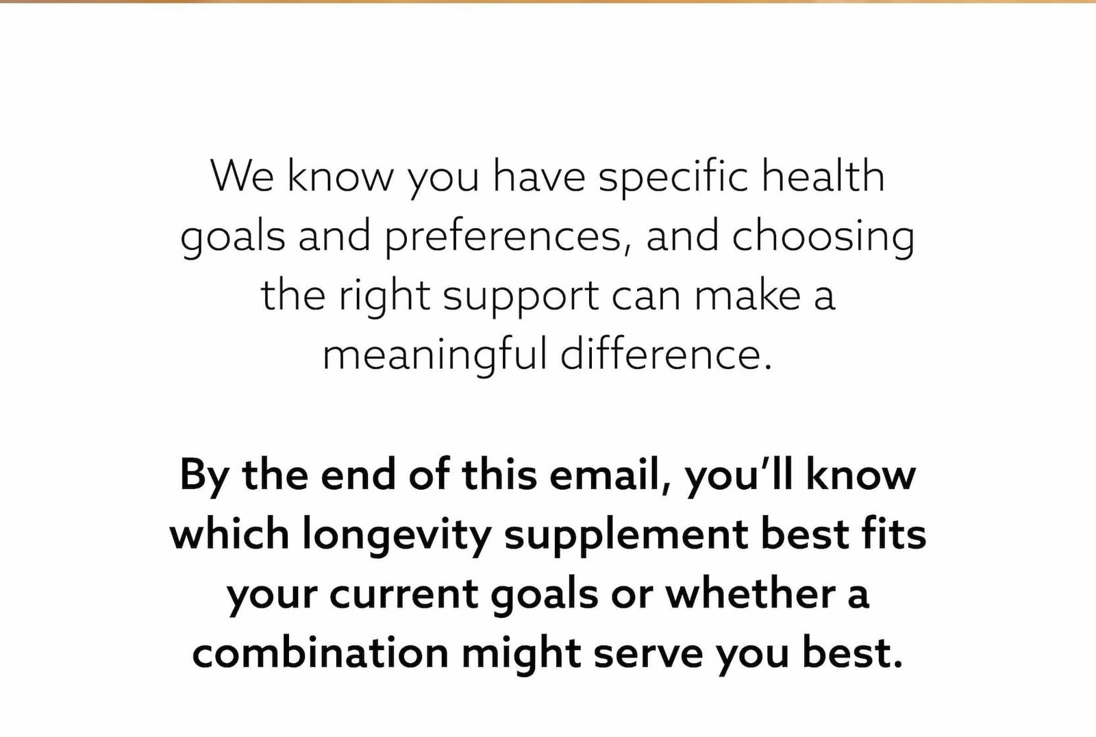 By the end of this email, you’ll know which longevity supplement best fits your current goals or whether a combination might serve you best.