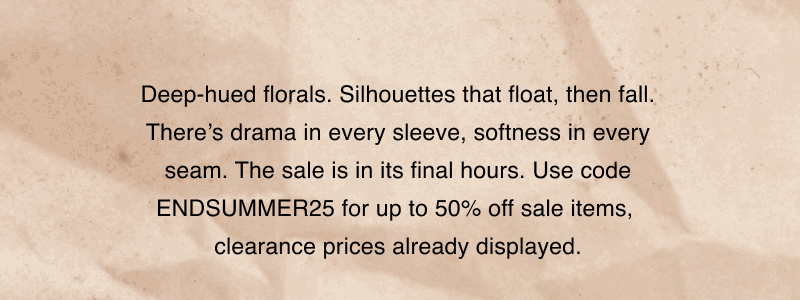 Deep-hued florals. Silhouettes that float, then fall. There’s drama in every sleeve, softness in every seam. The sale is in its final hours. Use code ENDSUMMER25 for up to 50% off sale items,  clearance prices already displayed.