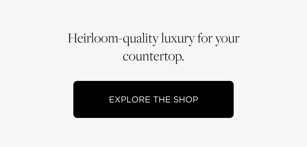 Heirloom-quality luxury for your countertop. Explore the Shop 