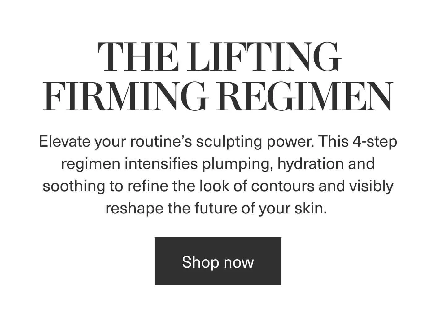 THE LIFTING FIRMING REGIMEN - Elevate your routine's sculpting power. This 4-step regimen intensifies plumping, hydration and soothing to refine the look of contours and visibly reshape the future of your skin. | Shop now