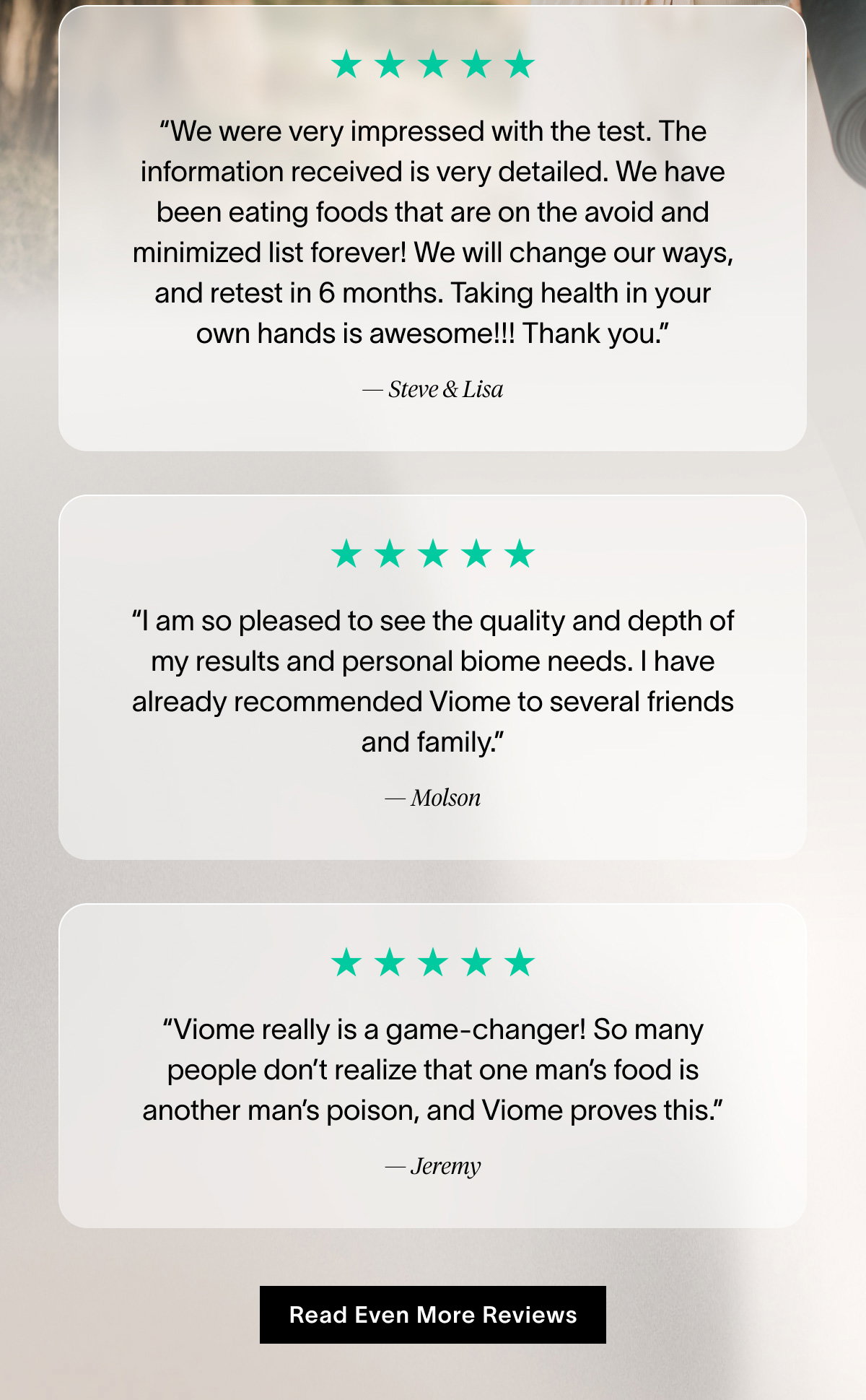 “We were very impressed with the test. The information received is very detailed. We have been eating foods that are on the avoid and minimized list forever! We will change our ways, and retest in 6 months. Taking health in your own hands is awesome!!! Thank you.” -Steve & Lisa | “I am so pleased to see the quality and depth of my results and personal biome needs. I have already recommended Viome to several friends and family.” - Molson | “Viome really is a game-changer! So many people don’t realize that one man’s food is another man’s poison, and Viome proves this.” - Jeremy | Read Even More Reviews
