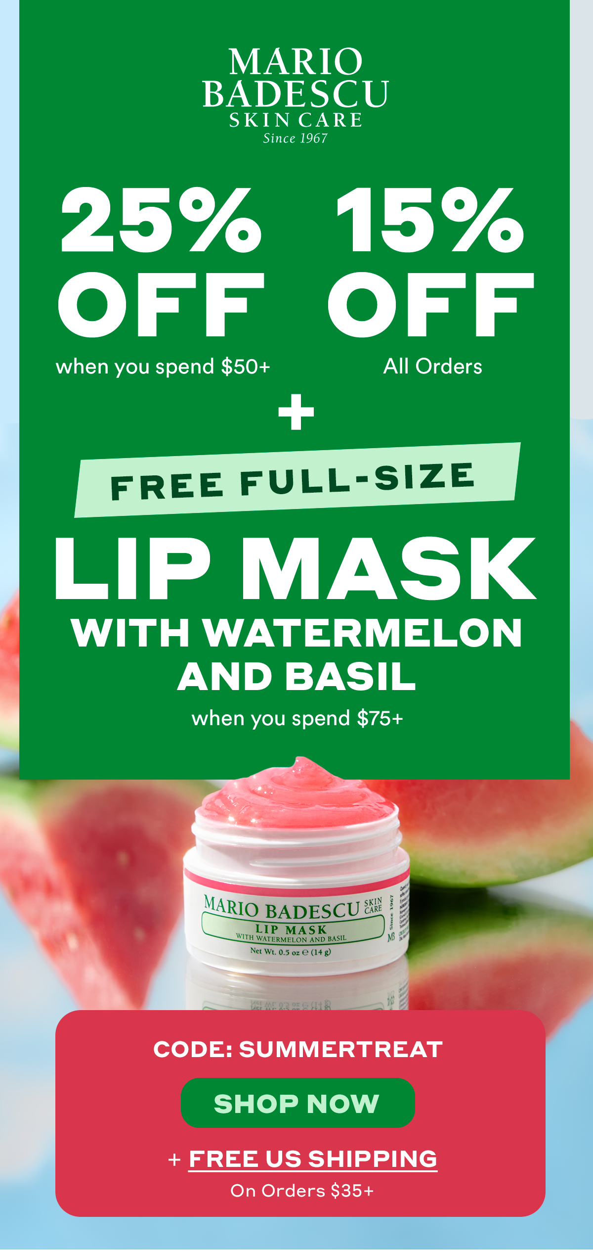 25% Off  when you spend $50+. 15% Off  All Orders. Plus, Free Full-Size Lip Mask with Watermelon and Basil when you spend $75+.  Must Use Code: SUMMERTREAT