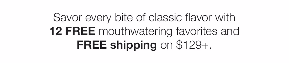Savor every bite of classic flavor with 12 FREE mouthwatering favorites and FREE shipping on $129+.