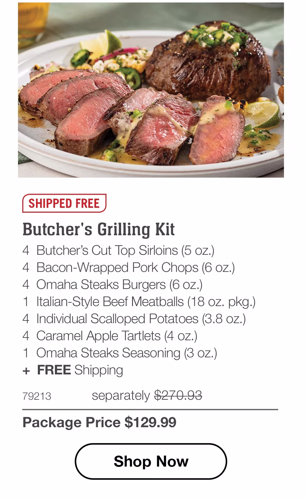 SHIPPED FREE | Butcher's Grilling Kit - 4 Butcher's Cut Top Sirloins (5 oz.) - 4 Bacon-Wrapped Pork Chops (6 oz.) - 4 Omaha Steaks Burgers (6 oz.) - 1 Italian-Style Beef Meatballs (18 oz. pkg.) - 4 Individual Scalloped Potatoes (3.8 oz.) - 4 Caramel Apple Tartlets (4 oz.) - 1 Omaha Steaks Seasoning (3 oz.) + FREE Shipping - 79213 separately $270.93 | Package Price $129.99 || Shop Now