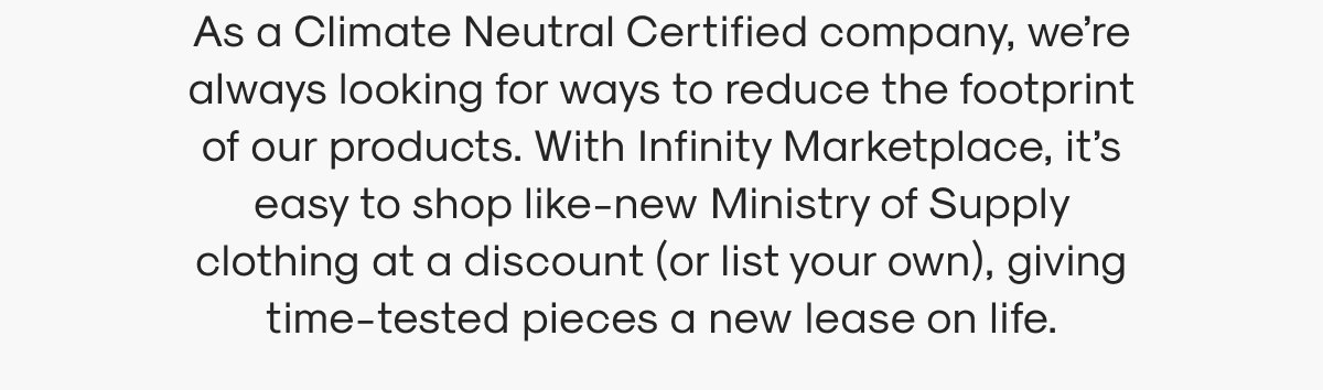 As a Climate Neutral Certified company, we’re always looking for ways to reduce the footprint of our products. With Infinity Marketplace, it’s easy to shop like-new Ministry of Supply clothing at a discount (or list your own), giving time-tested pieces a new lease on life.