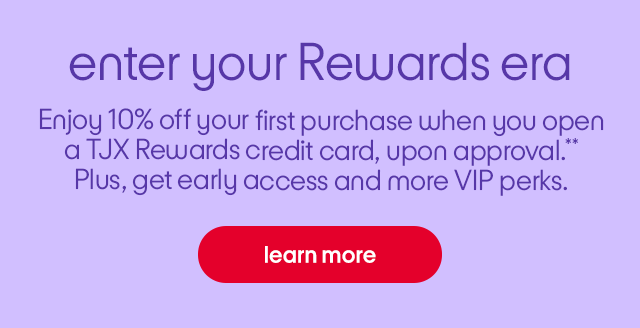 enter your Rewards era. Enjoy 10% off your first purchase when you open a TJX Rewards credit card, upon approval.** Plus, get early access and more VIP perks.