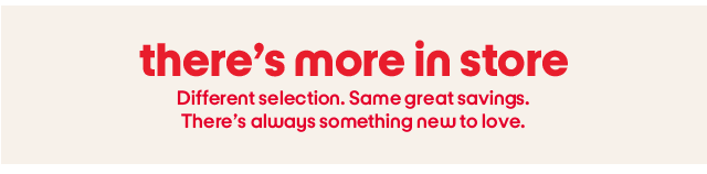 There's more in store. Different selection. Same great savings. There's always something new to love.