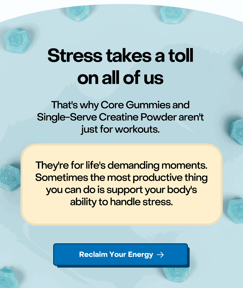 Stress takes a toll on all of us. That's why Core Gummies and Single Serve Creatine Powder aren't just for workouts.