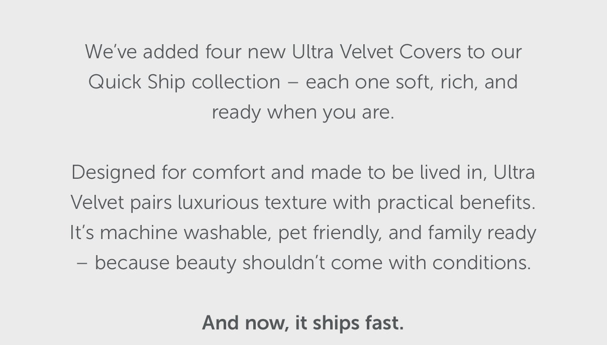 We've added four new Ultra Velvet Covers to our Quick Ship collection – each one soft, rich, and ready when you are. Designed for comfort and made to be lived in, Ultra Velvet pairs luxurious texture with practical benefits. It's machine washable, pet friendly, and family ready – because beauty shouldn't come with conditions. And now, it ships fast.