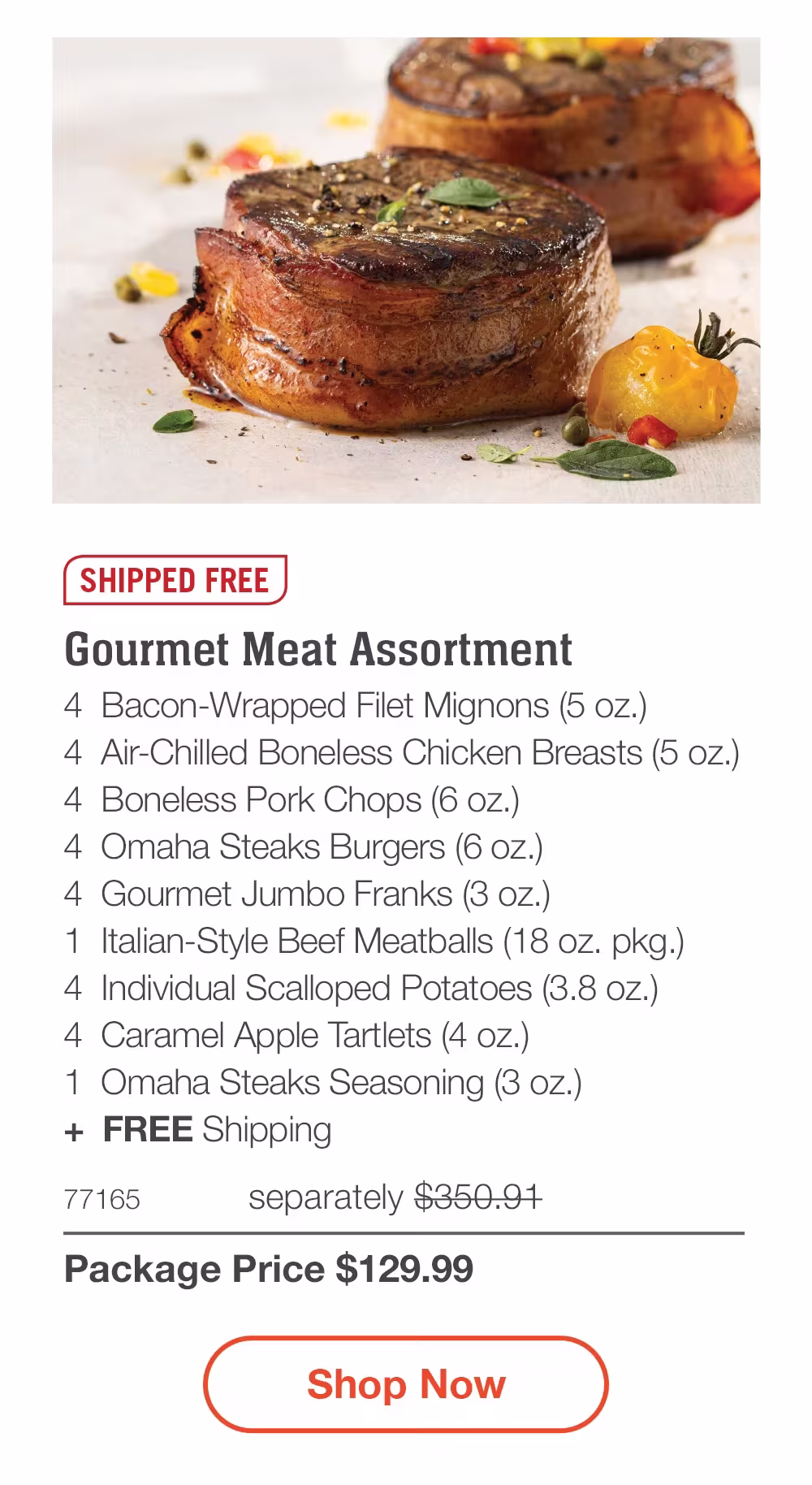 SHIPPED FREE | Gourmet Meat Assortment - 4 Bacon-Wrapped Filet Mignons (5 oz.) - 4 Air-Chilled Boneless Chicken Breasts (5 oz.) - 4 Boneless Pork Chops (6 oz.) - 4 Omaha Steaks Burgers (6 oz.) - 4 Gourmet Jumbo Franks (3 oz.) - 1 Italian-Style Beef Meatballs (18 oz. pkg.) - 4 Individual Scalloped Potatoes (3.8 oz.) - 4 Caramel Apple Tartlets (4 oz.) - 1 Omaha Steaks Seasoning (3 oz.) + FREE Shipping - 77165 separately $350.91 | Package Price $129.99 || Shop Now