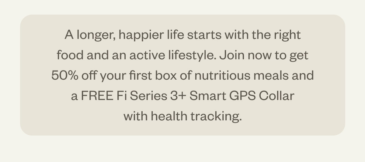 A longer, happier life starts with the right food and an active lifestyle. Join now to get 50% off your first box of nutritious meals and a FREE Fi Series 3+ Smart GPS Collar with health tracking.
