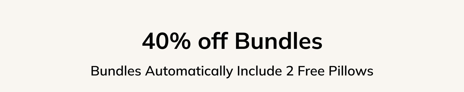 40% off Bundles Bundles Automatically Include 2 Free Pillows