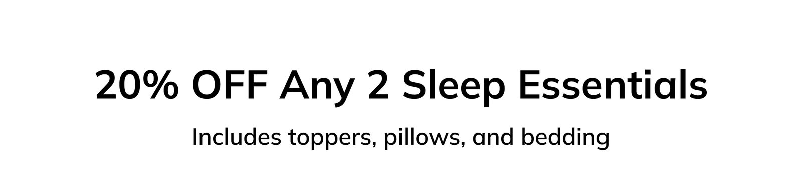20% OFF Any 2 Sleep Essentials Includes toppers, pillows, and bedding